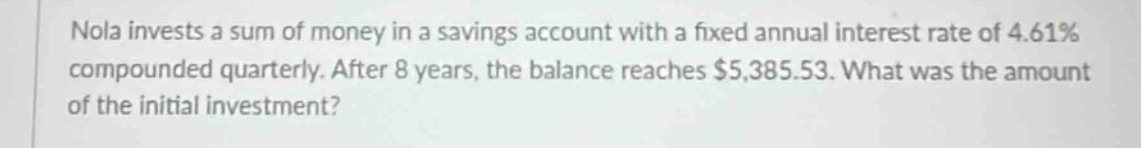 nola invests a sum of money in a savings account with a fixed annual interest rate of 4.61% compounded quarterly. after 8 years, the balance reaches $5,385.53. what was the amount of the initial investment?