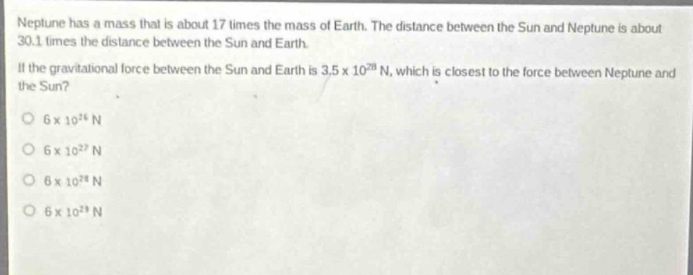 neptune has a mass that is about 17 times the mass of earth. the distance between the sun and neptune is about 30.1 times the distance between the sun and earth.\nif the gravitational force between the sun and earth is 3.5 x 10^28 n, which is closest to the force between neptune and the sun?\no 6 x 10^26 n\no 6 x 10^27 n\no 6 x 10^28 n\no 6 x 10^29 n