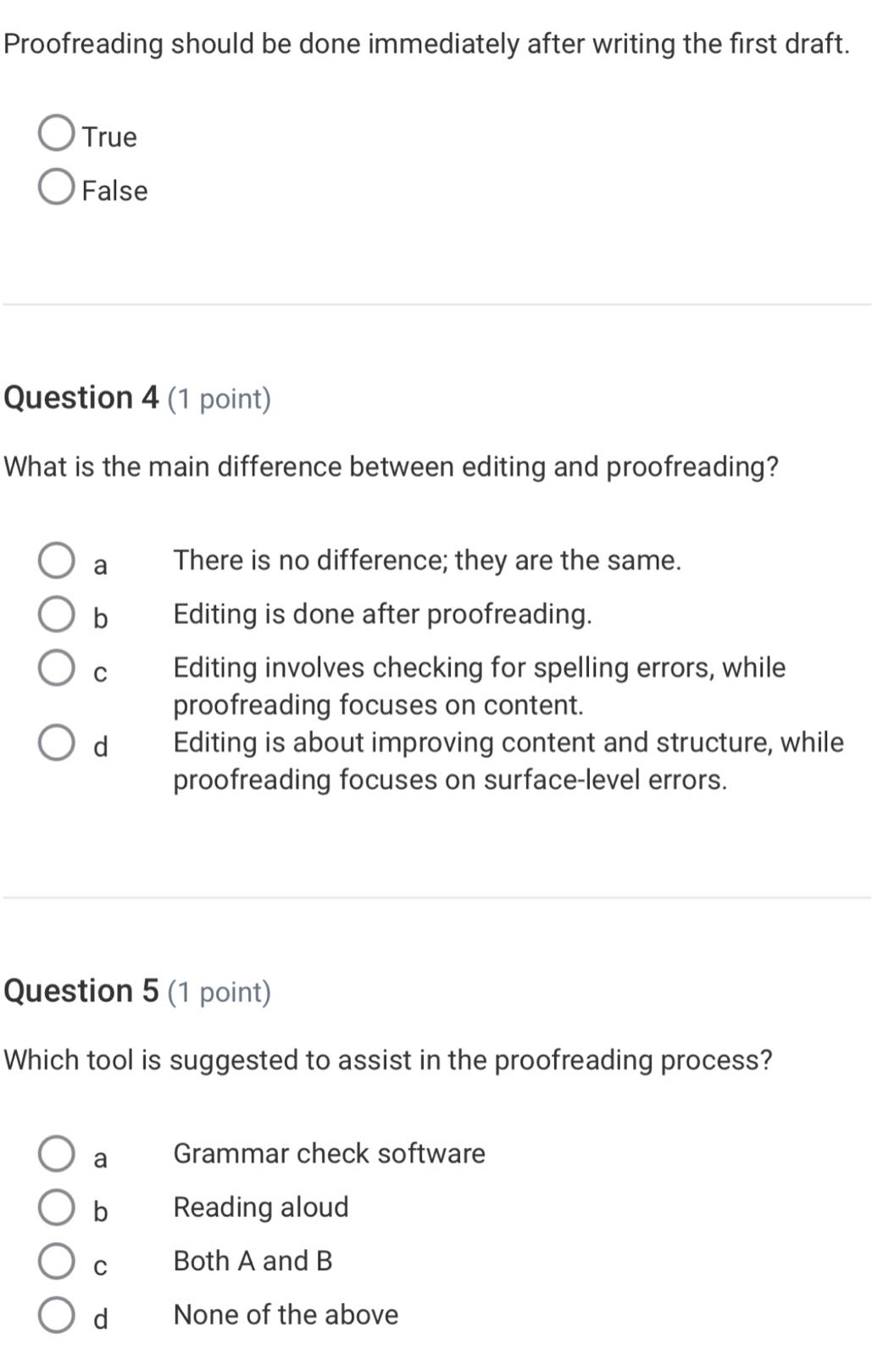 proofreading should be done immediately after writing the first draft.\ntrue\nfalse\nquestion 4 (1 point)\nwhat is the main difference between editing and proofreading?\n a there is no difference; they are the same.\n b editing is done after proofreading.\n c editing involves checking for spelling errors, while proofreading focuses on content.\n d editing is about improving content and structure, while proofreading focuses on surface - level errors.\nquestion 5 (1 point)\nwhich tool is suggested to assist in the proofreading process?\n a grammar check software\n b reading aloud\n c both a and b\n d none of the above