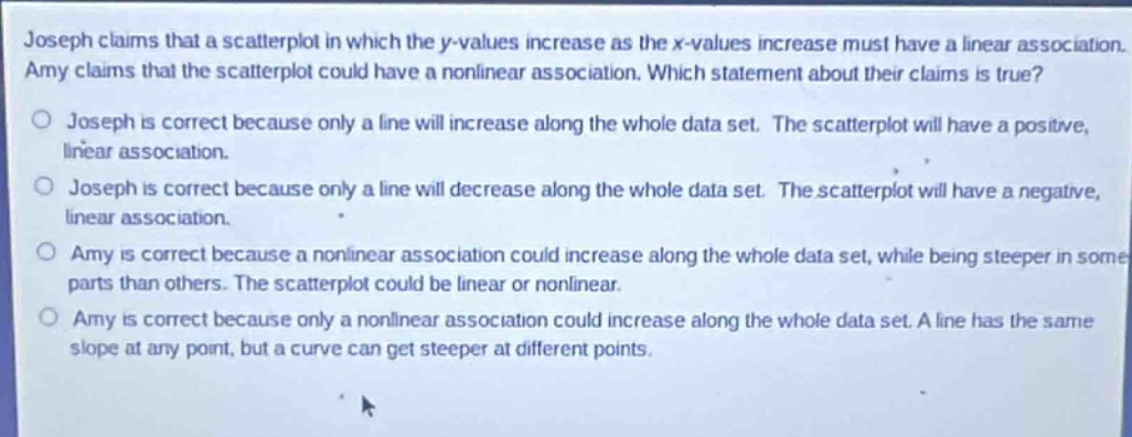 joseph claims that a scatter - plot in which the y - values increase as the x - values increase must have a linear association. amy claims that the scatter - plot could have a nonlinear association. which statement about their claims is true?\no joseph is correct because only a line will increase along the whole data set. the scatter - plot will have a positive, linear association.\no joseph is correct because only a line will decrease along the whole data set. the scatter - plot will have a negative, linear association.\no amy is correct because a nonlinear association could increase along the whole data set, while being steeper in some parts than others. the scatter - plot could be linear or nonlinear.\no amy is correct because only a nonlinear association could increase along the whole data set. a line has the same slope at any point, but a curve can get steeper at different points.