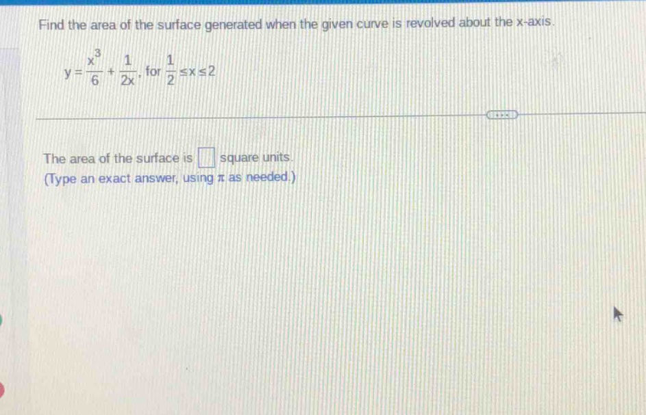 find the area of the surface generated when the given curve is revolved about the x - axis.\ny = \\frac{x^{3}}{6}+\\frac{1}{2x}, for \\frac{1}{2}\\leq x\\leq2\n\nthe area of the surface is square units.\n(type an exact answer, using \\pi as needed.)