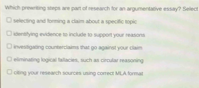 which prewriting steps are part of research for an argumentative essay? select\nselecting and forming a claim about a specific topic\nidentifying evidence to include to support your reasons\ninvestigating counterclaims that go against your claim\neliminating logical fallacies, such as circular reasoning\nciting your research sources using correct mla format