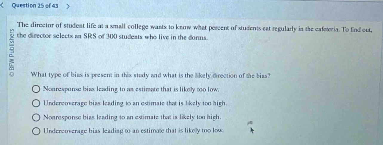 question 25 of 43 >\nthe director of student life at a small college wants to know what percent of students eat regularly in the cafeteria. to find out, the director selects an srs of 300 students who live in the dorms.\nwhat type of bias is present in this study and what is the likely direction of the bias?\nnonresponse bias leading to an estimate that is likely too low.\nundercoverage bias leading to an estimate that is likely too high.\nnonresponse bias leading to an estimate that is likely too high.\nundercoverage bias leading to an estimate that is likely too low.