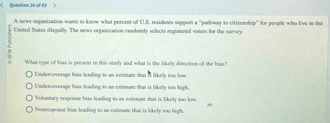 question 26 of 43\na news organization wants to know what percent of u.s. residents support a “pathway to citizenship” for people who live in the united states illegally. the news organization randomly selects registered voters for the survey.\nwhat type of bias is present in this study and what is the likely direction of the bias?\nundercoverage bias leading to an estimate that is likely too low.\nundercoverage bias leading to an estimate that is likely too high.\nvoluntary response bias leading to an estimate that is likely too low.\nnonresponse bias leading to an estimate that is likely too high.