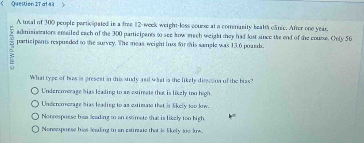 question 27 of 43\na total of 300 people participated in a free 12 - week weight - loss course at a community health clinic. after one year, administrators emailed each of the 300 participants to see how much weight they had lost since the end of the course. only 56 participants responded to the survey. the mean weight loss for this sample was 13.6 pounds.\nwhat type of bias is present in this study and what is the likely direction of the bias?\nundercoverage bias leading to an estimate that is likely too high.\nundercoverage bias leading to an estimate that is likely too low.\nnonresponse bias leading to an estimate that is likely too high.\nnonresponse bias leading to an estimate that is likely too low.