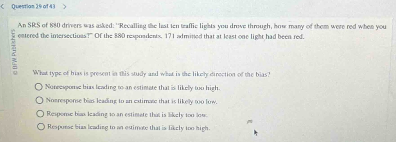 question 29 of 43 > an srs of 880 drivers was asked: “recalling the last ten traffic lights you drove through, how many of them were red when you entered the intersections?” of the 880 respondents, 171 admitted that at least one light had been red. what type of bias is present in this study and what is the likely direction of the bias? nonresponse bias leading to an estimate that is likely too high. nonresponse bias leading to an estimate that is likely too low. response bias leading to an estimate that is likely too low. response bias leading to an estimate that is likely too high.