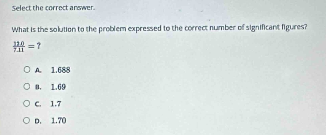 select the correct answer.\nwhat is the solution to the problem expressed to the correct number of significant figures?\n$\frac{12.0}{7.11}=$?\na. 1.688\nb. 1.69\nc. 1.7\nd. 1.70