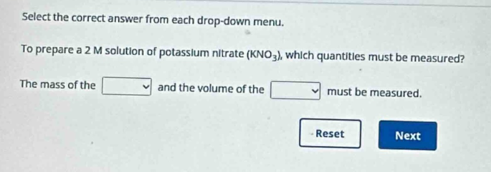select the correct answer from each drop - down menu. to prepare a 2 m solution of potassium nitrate (kno₃), which quantities must be measured? the mass of the and the volume of the must be measured.