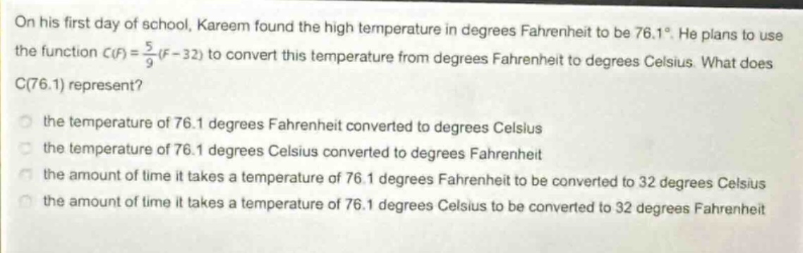on his first day of school, kareem found the high temperature in degrees fahrenheit to be 76.1°. he plans to use the function $c(f)=\frac{5}{9}(f - 32)$ to convert this temperature from degrees fahrenheit to degrees celsius. what does c(76.1) represent? the temperature of 76.1 degrees fahrenheit converted to degrees celsius the temperature of 76.1 degrees celsius converted to degrees fahrenheit the amount of time it takes a temperature of 76.1 degrees fahrenheit to be converted to 32 degrees celsius the amount of time it takes a temperature of 76.1 degrees celsius to be converted to 32 degrees fahrenheit