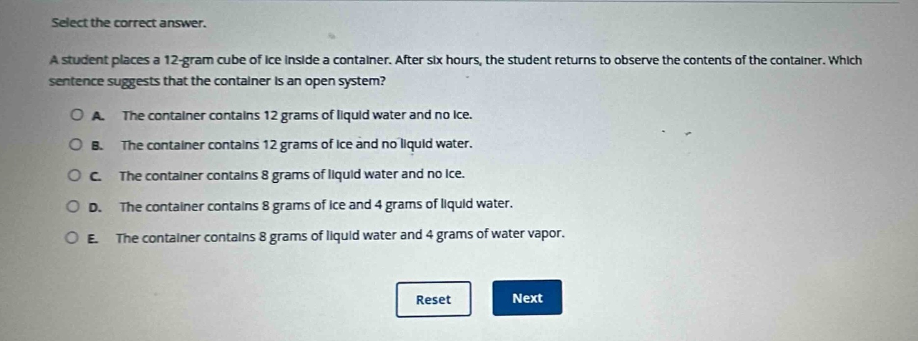 select the correct answer.\na student places a 12 - gram cube of ice inside a container. after six hours, the student returns to observe the contents of the container. which sentence suggests that the container is an open system?\na. the container contains 12 grams of liquid water and no ice.\nb. the container contains 12 grams of ice and no liquid water.\nc. the container contains 8 grams of liquid water and no ice.\nd. the container contains 8 grams of ice and 4 grams of liquid water.\ne. the container contains 8 grams of liquid water and 4 grams of water vapor.\nreset next