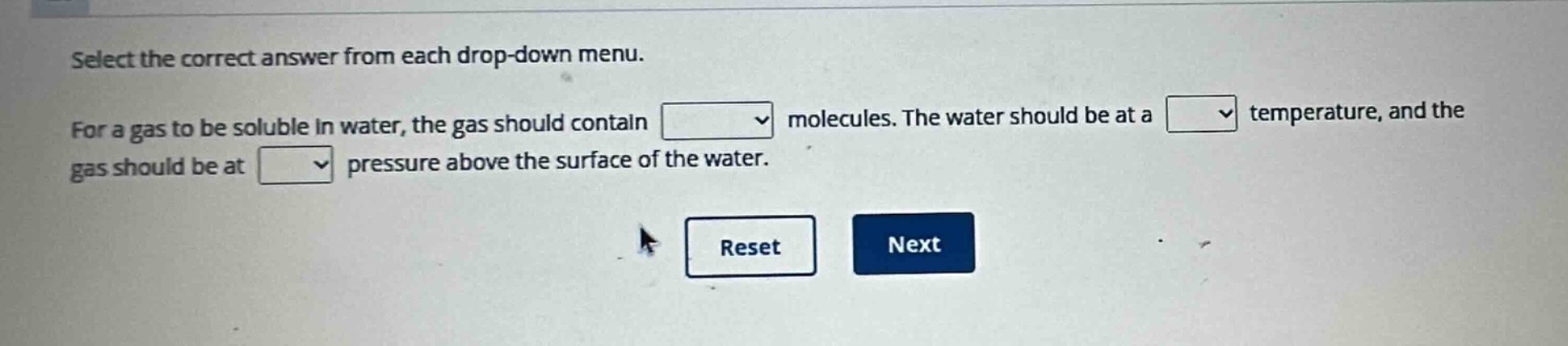 select the correct answer from each drop - down menu. for a gas to be soluble in water, the gas should contain molecules. the water should be at a temperature, and the gas should be at pressure above the surface of the water.