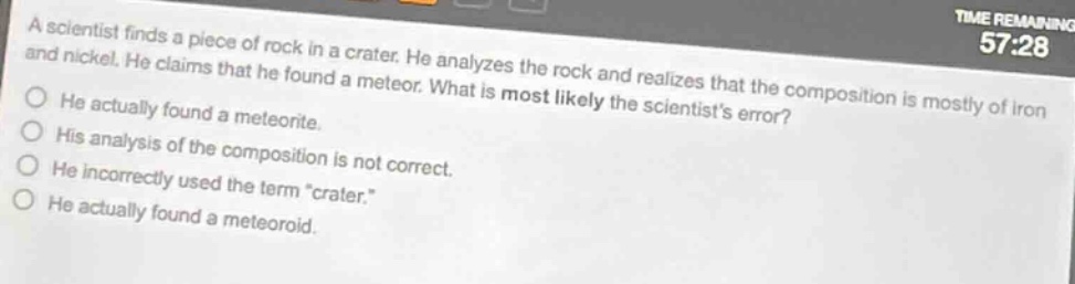 a scientist finds a piece of rock in a crater. he analyzes the rock and realizes that the composition is mostly of iron and nickel. he claims that he found a meteor. what is most likely the scientists error? he actually found a meteorite. his analysis of the composition is not correct. he incorrectly used the term “crater.” he actually found a meteoroid.