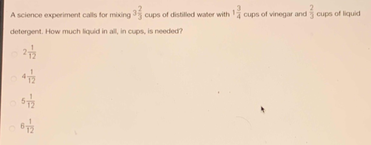 a science experiment calls for mixing $3\\frac{2}{3}$ cups of distilled water with $1\\frac{3}{4}$ cups of vinegar and $\\frac{2}{3}$ cups of liquid detergent. how much liquid in all, in cups, is needed?\n$2\\frac{1}{12}$\n$4\\frac{1}{12}$\n$5\\frac{1}{12}$\n$6\\frac{1}{12}$