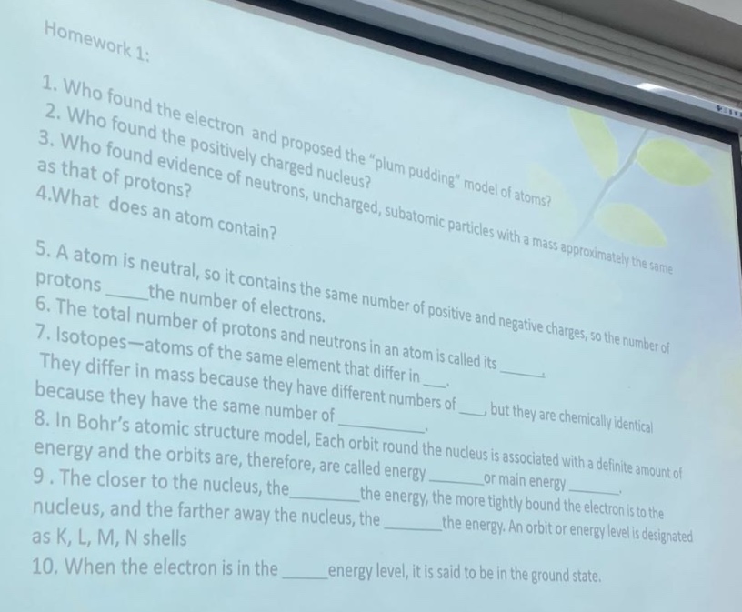 homework 1:\n1. who found the electron and proposed the \plum pudding\ model of atoms?\n2. who found the positively charged nucleus?\n3. who found evidence of neutrons, uncharged, subatomic particles with a mass approximately the same as that of protons?\n4.what does an atom contain?\n5. a atom is neutral, so it contains the same number of positive and negative charges, so the number of protons ____the number of electrons.\n6. the total number of protons and neutrons in an atom is called its ____.\n7. isotopes—atoms of the same element that differ in mass because they have different numbers of ____, but they are chemically identical because they have the same number of ____.\n8. in bohr’s atomic structure model, each orbit round the nucleus is associated with a definite amount of energy and the orbits are, therefore, are called energy ____or main energy ____.\n9. the closer to the nucleus, the____the energy, the more tightly bound the electron is to the nucleus, and the farther away the nucleus, the ____the energy. an orbit or energy level is designated as k, l, m, n shells\n10. when the electron is in the ____energy level, it is said to be in the ground state.