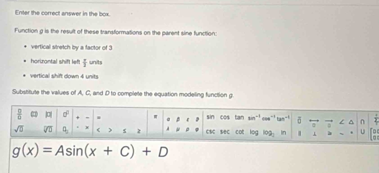 enter the correct answer in the box.\nfunction g is the result of these transformations on the parent sine function:\n- vertical stretch by a factor of 3\n- horizontal shift left $\frac{pi}{2}$ units\n- vertical shift down 4 units\nsubstitute the values of a, c, and d to complete the equation modeling function g.\ng(x)=a sin(x + c)+d