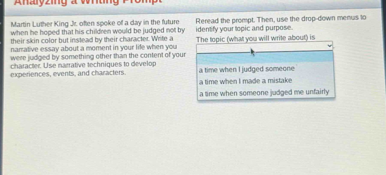 analyzing a writing prompt\nmartin luther king jr. often spoke of a day in the future when he hoped that his children would be judged not by their skin color but instead by their character. write a narrative essay about a moment in your life when you were judged by something other than the content of your character. use narrative techniques to develop experiences, events, and characters.\nreread the prompt. then, use the drop - down menus to identify your topic and purpose.\nthe topic (what you will write about) is\na time when i judged someone\na time when i made a mistake\na time when someone judged me unfairly