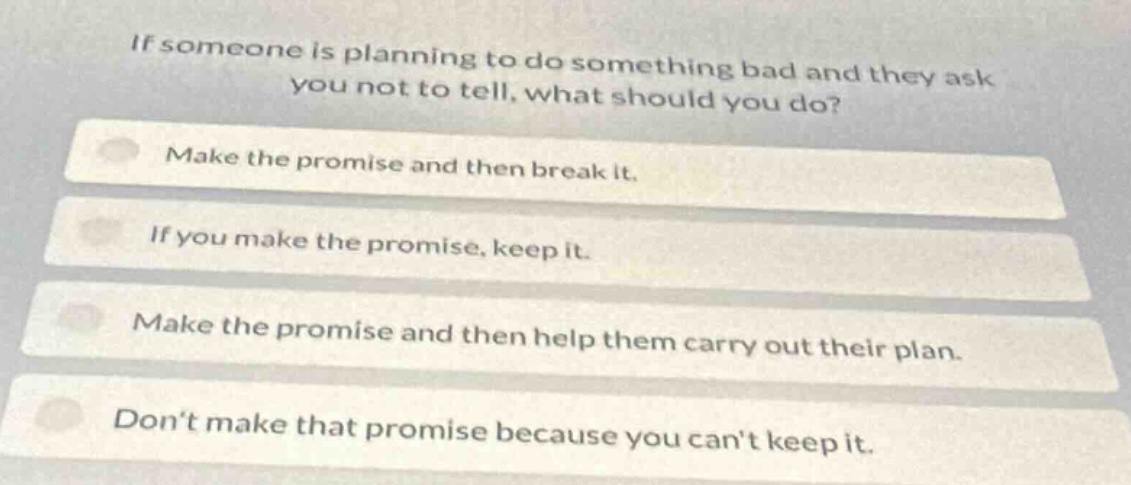 if someone is planning to do something bad and they ask you not to tell, what should you do?\nmake the promise and then break it.\nif you make the promise, keep it.\nmake the promise and then help them carry out their plan.\ndont make that promise because you cant keep it.