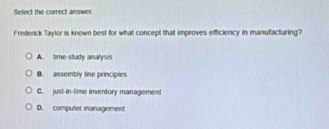 select the correct answer. frederick taylor is known best for what concept that improves efficiency in manufacturing?\na. time - study analysis\nb. assembly line principles\nc. just - in - time inventory management\nd. computer management