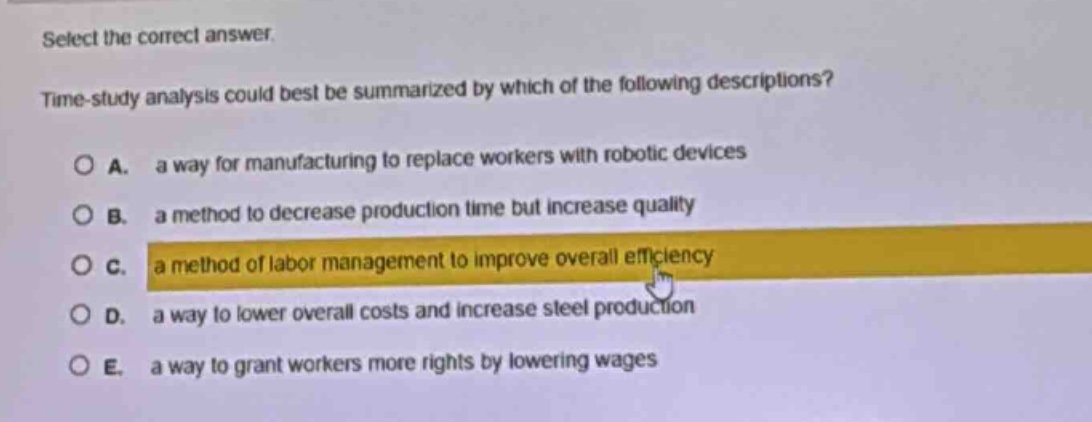 select the correct answer.\ntime - study analysis could best be summarized by which of the following descriptions?\n○ a. a way for manufacturing to replace workers with robotic devices\n○ b. a method to decrease production time but increase quality\n○ c. a method of labor management to improve overall efficiency\n○ d. a way to lower overall costs and increase steel production\n○ e. a way to grant workers more rights by lowering wages