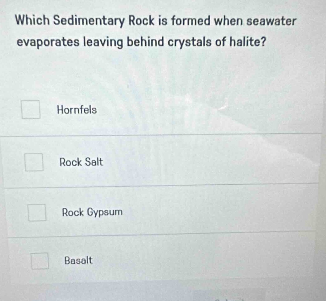 which sedimentary rock is formed when seawater evaporates leaving behind crystals of halite?\nhornfels\nrock salt\nrock gypsum\nbasalt