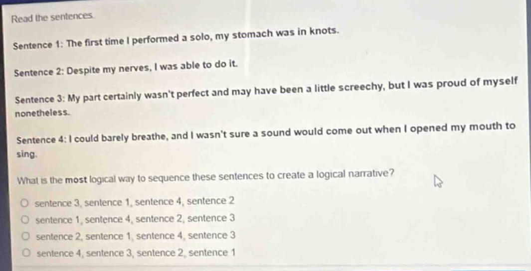 read the sentences. sentence 1: the first time i performed a solo, my stomach was in knots. sentence 2: despite my nerves, i was able to do it. sentence 3: my part certainly wasn’t perfect and may have been a little screechy, but i was proud of myself nonetheless. sentence 4: i could barely breathe, and i wasn’t sure a sound would come out when i opened my mouth to sing. what is the most logical way to sequence these sentences to create a logical narrative? o sentence 3, sentence 1, sentence 4, sentence 2 o sentence 1, sentence 4, sentence 2, sentence 3 o sentence 2, sentence 1, sentence 4, sentence 3 o sentence 4, sentence 3, sentence 2, sentence 1