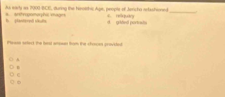 as early as 7000 bce, during the neolithic age, people of jericho refashioned \n a. anthropomorphic images c. reliquary \n b. plastered skulls d. gilded portraits \nplease select the best answer from the choices provided \no a \no b \no c \no d