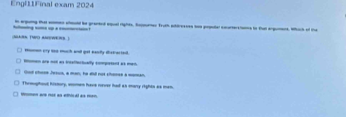 engl11final exam 2024\nin arguing that women should be granted equal rights, sojourner truth addresses two popular counter - arguments to that argument. which of the following sums up a counter - argument?\n(mark two answers.)\n□ women cry too much and get easily distracted.\n□ women are not as intellectually competent as men.\n□ god chose jesus, a man; he did not choose a woman.\n□ throughout history, women have never had as many rights as men.\n□ women are not as ethical as men.