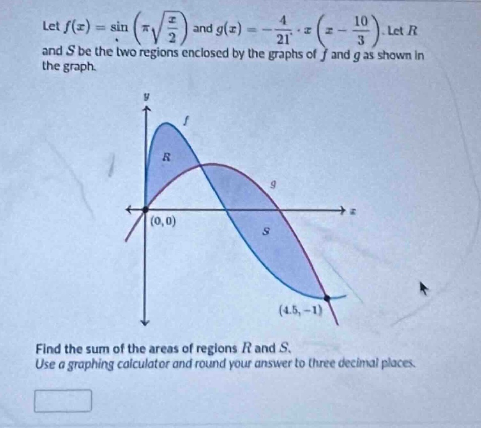 let (f(x)=sin(pisqrt{\frac{x}{2}})) and (g(x)=-\frac{4}{21}cdot x(x - \frac{10}{3})). let (r) and (s) be the two regions enclosed by the graphs of (f) and (g) as shown in the graph. find the sum of the areas of regions (r) and (s). use a graphing calculator and round your answer to three decimal places.