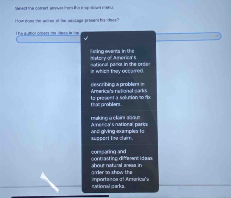 select the correct answer from the drop - down menu. how does the author of the passage present his ideas? the author orders the ideas in the listing events in the history of americas national parks in the order in which they occurred. describing a problem in americas national parks to present a solution to fix that problem. making a claim about americas national parks and giving examples to support the claim. comparing and contrasting different ideas about natural areas in order to show the importance of americas national parks.