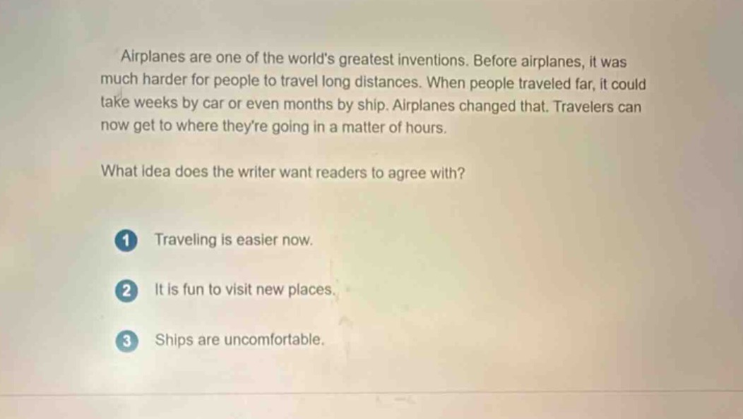 airplanes are one of the worlds greatest inventions. before airplanes, it was much harder for people to travel long distances. when people traveled far, it could take weeks by car or even months by ship. airplanes changed that. travelers can now get to where theyre going in a matter of hours.\nwhat idea does the writer want readers to agree with?\n1 traveling is easier now.\n2 it is fun to visit new places.\n3 ships are uncomfortable.