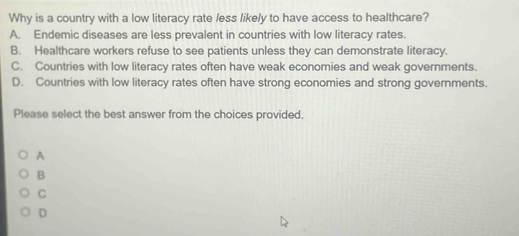 why is a country with a low literacy rate less likely to have access to healthcare? a. endemic diseases are less prevalent in countries with low literacy rates. b. healthcare workers refuse to see patients unless they can demonstrate literacy. c. countries with low literacy rates often have weak economies and weak governments. d. countries with low literacy rates often have strong economies and strong governments. please select the best answer from the choices provided.