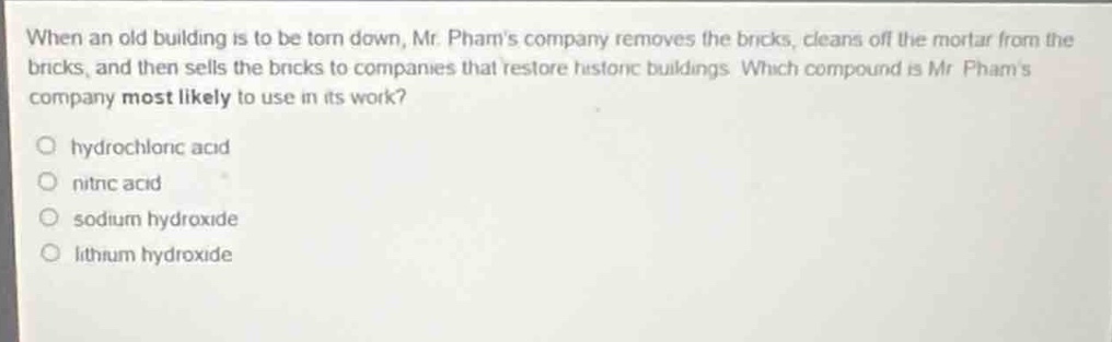 when an old building is to be torn down, mr. phams company removes the bricks, cleans off the mortar from the bricks, and then sells the bricks to companies that restore historic buildings. which compound is mr. phams company most likely to use in its work?\no hydrochloric acid\no nitric acid\no sodium hydroxide\no lithium hydroxide