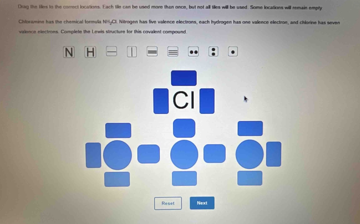 drag the tiles to the correct locations. each tile can be used more than once, but not all tiles will be used. some locations will remain empty. chloramine has the chemical formula nh₂cl. nitrogen has five valence electrons, each hydrogen has one valence electron, and chlorine has seven valence electrons. complete the lewis structure for this covalent compound.