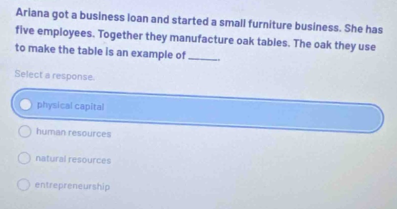 ariana got a business loan and started a small furniture business. she has five employees. together they manufacture oak tables. the oak they use to make the table is an example of ______. select a response. physical capital human resources natural resources entrepreneurship