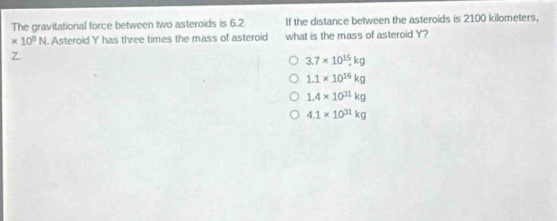 the gravitational force between two asteroids is 6.2×10^8 n. asteroid y has three times the mass of asteroid z. if the distance between the asteroids is 2100 kilometers, what is the mass of asteroid y?\n3.7×10^15 kg\n1.1×10^16 kg\n1.4×10^31 kg\n4.1×10^31 kg