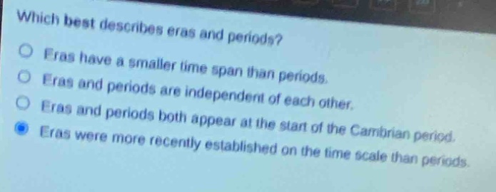 which best describes eras and periods?\nfras have a smaller time span than periods.\neras and periods are independent of each other.\neras and periods both appear at the start of the cambrian period.\neras were more recently established on the time scale than periods.