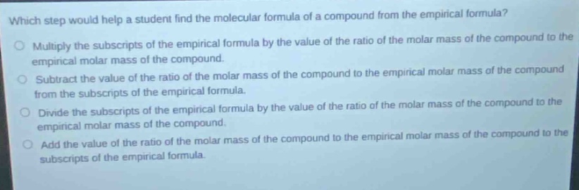 which step would help a student find the molecular formula of a compound from the empirical formula?\nmultiply the subscripts of the empirical formula by the value of the ratio of the molar mass of the compound to the empirical molar mass of the compound.\nsubtract the value of the ratio of the molar mass of the compound to the empirical molar mass of the compound from the subscripts of the empirical formula.\ndivide the subscripts of the empirical formula by the value of the ratio of the molar mass of the compound to the empirical molar mass of the compound.\nadd the value of the ratio of the molar mass of the compound to the empirical molar mass of the compound to the subscripts of the empirical formula.