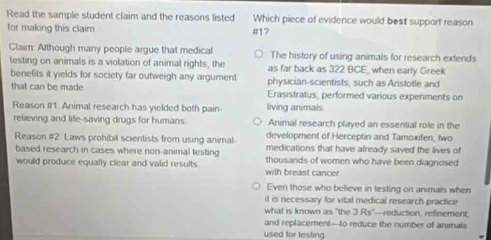 read the sample student claim and the reasons listed for making this claim. claim: although many people argue that medical testing on animals is a violation of animal rights, the benefits it yields for society far outweigh any argument that can be made. reason #1. animal research has yielded both pain - relieving and life - saving drugs for humans. reason #2. laws prohibit scientists from using animal - based research in cases where non - animal testing would produce equally clear and valid results. which piece of evidence would best support reason #17 the history of using animals for research extends as far back as 322 bce, when early greek physician - scientists, such as aristotle and erasistratus, performed various experiments on living animals. animal research played an essential role in the development of herceptin and tamoxifen, two medications that have already saved the lives of thousands of women who have been diagnosed with breast cancer. even those who believe in testing on animals when it is necessary for vital medical research practice what is known as \the 3 rs\ - reduction, refinement, and replacement - to reduce the number of animals used for testing.