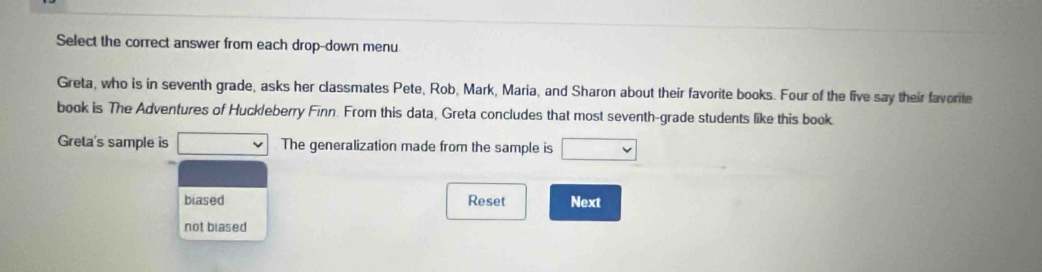 select the correct answer from each drop - down menu. greta, who is in seventh grade, asks her classmates pete, rob, mark, maria, and sharon about their favorite books. four of the five say their favorite book is the adventures of huckleberry finn. from this data, greta concludes that most seventh - grade students like this book. greta’s sample is drop - down menu the generalization made from the sample is drop - down menu biased not biased reset next