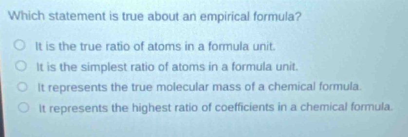 which statement is true about an empirical formula?\no it is the true ratio of atoms in a formula unit.\no it is the simplest ratio of atoms in a formula unit.\no it represents the true molecular mass of a chemical formula.\no it represents the highest ratio of coefficients in a chemical formula.