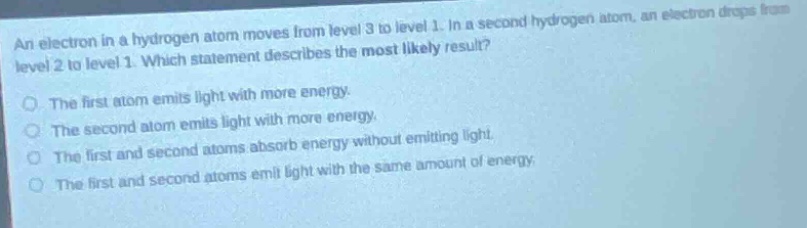an electron in a hydrogen atom moves from level 3 to level 1. in a second hydrogen atom, an electron drops from level 2 to level 1. which statement describes the most likely result?\no the first atom emits light with more energy.\no the second atom emits light with more energy.\no the first and second atoms absorb energy without emitting light.\no the first and second atoms emit light with the same amount of energy.