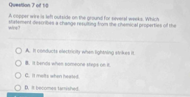 question 7 of 10\na copper wire is left outside on the ground for several weeks. which statement describes a change resulting from the chemical properties of the wire?\na. it conducts electricity when lightning strikes it.\nb. it bends when someone steps on it.\nc. it melts when heated.\nd. it becomes tarnished.