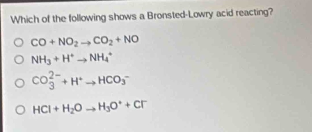 which of the following shows a brønsted - lowry acid reacting?\no co + no₂ → co₂ + no\no nh₃ + h⁺ → nh₄⁺\no co₃²⁻ + h⁺ → hco₃⁻\no hcl + h₂o → h₃o⁺ + cl⁻