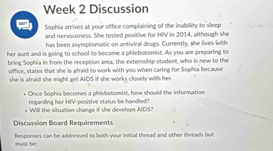 week 2 discussion\nsophia arrives at your office complaining of the inability to sleep and nervousness. she tested positive for hiv in 2014, although she has been asymptomatic on antiviral drugs. currently, she lives with her aunt and is going to school to become a phlebotomist. as you are preparing to bring sophia in from the reception area, the externship student, who is new to the office, states that she is afraid to work with you when caring for sophia because she is afraid she might get aids if she works closely with her.\n\n• once sophia becomes a phlebotomist, how should the information regarding her hiv - positive status be handled?\n• will the situation change if she develops aids?\n\ndiscussion board requirements\nresponses can be addressed to both your initial thread and other threads but must be: