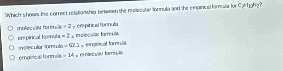 which shows the correct relationship between the molecular formula and the empirical formula for c₂h₁₀n₂?\no molecular formula = 2 × empirical formula\no empirical formula = 2 × molecular formula\no molecular formula = 62.1 × empirical formula\no empirical formula = 14 × molecular formula