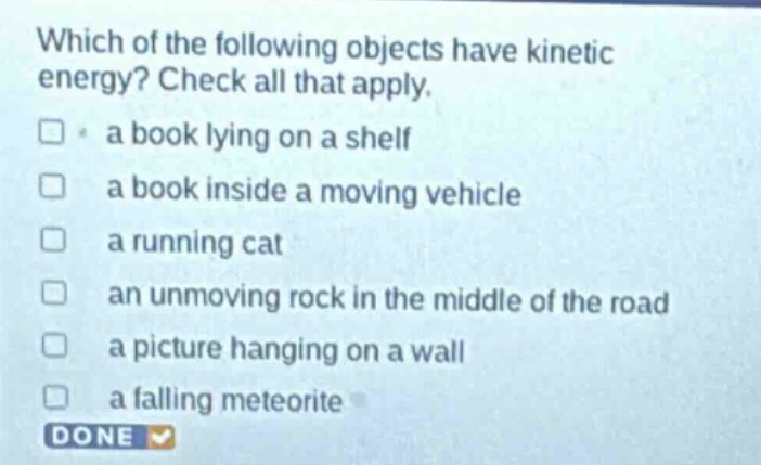 which of the following objects have kinetic energy? check all that apply.\n□ a book lying on a shelf\n□ a book inside a moving vehicle\n□ a running cat\n□ an unmoving rock in the middle of the road\n□ a picture hanging on a wall\n□ a falling meteorite\ndone