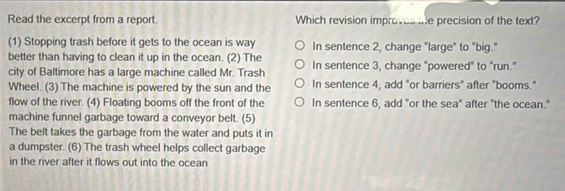 read the excerpt from a report. (1) stopping trash before it gets to the ocean is way better than having to clean it up in the ocean. (2) the city of baltimore has a large machine called mr. trash wheel. (3) the machine is powered by the sun and the flow of the river. (4) floating booms off the front of the machine funnel garbage toward a conveyor belt. (5) the belt takes the garbage from the water and puts it in a dumpster. (6) the trash wheel helps collect garbage in the river after it flows out into the ocean. which revision improves the precision of the text? in sentence 2, change “large” to “big.” in sentence 3, change “powered” to “run.” in sentence 4, add “or barriers” after “booms.” in sentence 6, add “or the sea” after “the ocean.”