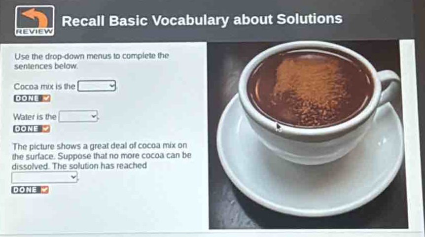 recall basic vocabulary about solutions\nuse the drop - down menus to complete the sentences below.\ncocoa mix is the \ndone \nwater is the \ndone \nthe picture shows a great deal of cocoa mix on the surface. suppose that no more cocoa can be dissolved. the solution has reached \ndone