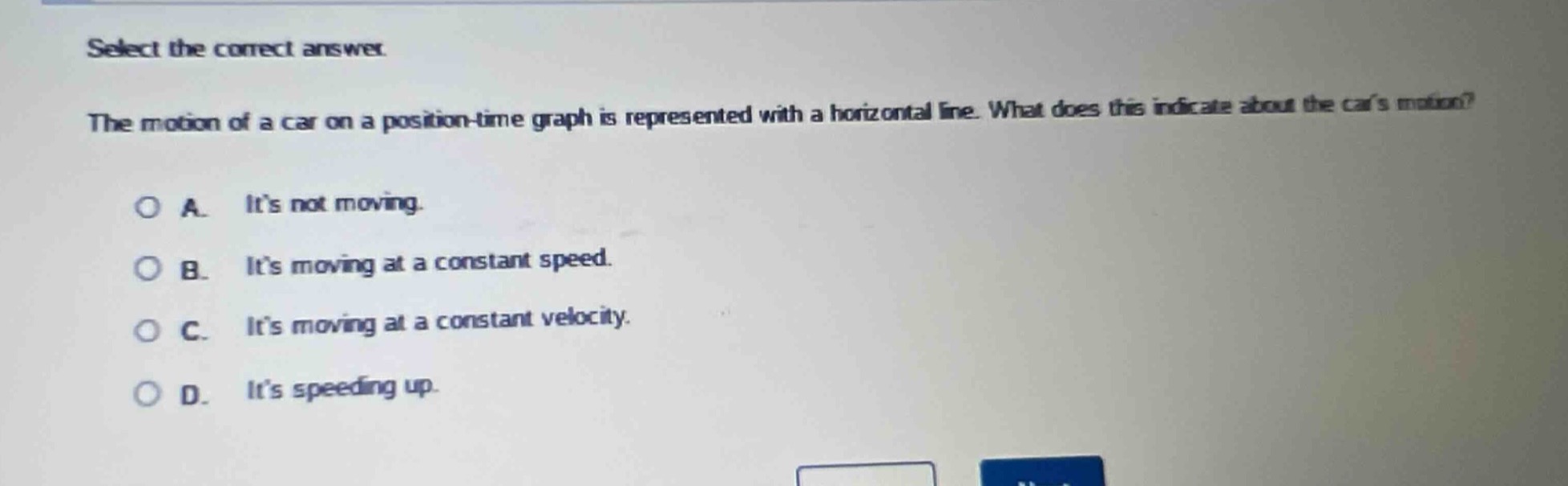 select the correct answer.\nthe motion of a car on a position - time graph is represented with a horizontal line. what does this indicate about the cars motion?\na. its not moving.\nb. its moving at a constant speed.\nc. its moving at a constant velocity.\nd. its speeding up.