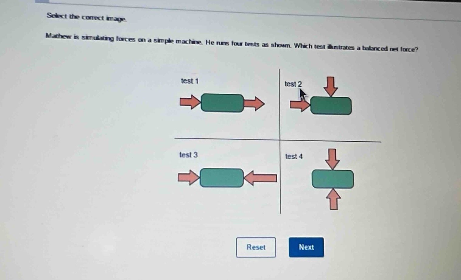 select the correct image. mathew is simulating forces on a simple machine. he runs four tests as shown. which test illustrates a balanced net force? test 1 test 2 test 3 test 4 reset next